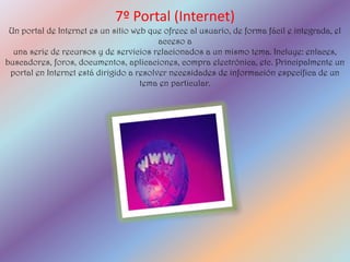 7º Portal (Internet)
 Un portal de Internet es un sitio web que ofrece al usuario, de forma fácil e integrada, el
                                          acceso a
  una serie de recursos y de servicios relacionados a un mismo tema. Incluye: enlaces,
buscadores, foros, documentos, aplicaciones, compra electrónica, etc. Principalmente un
 portal en Internet está dirigido a resolver necesidades de información específica de un
                                     tema en particular.
 