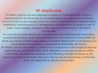 8º Diseño web
     El diseño web es una actividad que consiste en la planificación, diseño e
   implementación de sitios web. No es simplemente una aplicación del diseño
 convencional, ya que requiere tener en cuenta la navegabilidad, interactividad,
  usabilidad, arquitectura de la información y la interacción de medios como el
     audio, texto, imagen, enlaces y vídeo. Se lo considera dentro del diseño
                                    multimedia.
  La unión de un buen diseño con una jerarquía bien elaborada de contenidos,
 aumenta la eficiencia de la web como canal de comunicación e intercambio de
datos, que brinda posibilidades como el contacto directo entre el productor y el
          consumidor de contenidos, característica destacable del medio.
El diseño web ha visto amplia aplicación en los sectores comerciales de Internet
   especialmente en la World Wide Web. Asimismo, a menudo la web se utiliza
    como medio de expresión plástica en sí. Artistas y creadores hacen de las
 páginas en Internet un medio más para ofrecer sus producciones y utilizarlas
                     como un canal más de difusión de su obra.
 