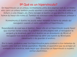 9º Qué es un hipervínculo?
Un hipervínculo es un enlace, normalmente entre dos páginas web de un mismo
sitio, pero un enlace también puede apuntar a una página de otro sitio web, a un
   fichero, a una imagen, etc. Para navegar al destino al que apunta el enlace,
hemos de hacer clic sobre él. También se conocen como hiperenlaces, enlaces o
                                      links.
      Normalmente el destino se puede saber mirando la barra de estado del
              navegador cuando el ratón esté sobre el hipervínculo.

Dependiendo de cual sea el destino , hacer clic en un hipervínculo puede hacer
 que ocurran varias cosas. Si el destino es otra página web, el navegador la
    cargará y la mostrará, pero si el destino es un documento de Word, el
    navegador nos dará la posibilidad de abrir una sesión de Word para
                    visualizarlo o de guardar el archivo.

Por lo tanto, podemos usar los hipervínculos para conducir a los visitantes de
nuestro sitio web por donde queramos. Además, si queremos que se pongan en
 contacto con nosotros, nada mejor que ofrecerles un hipervínculo a nuestro
                             correo electrónico.
 