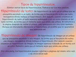 Tipos de hipervínculos.
      Existen varios tipos de hipervínculos. Vamos a ver los más usados.
Hipervínculo de texto: Un hipervínculo de texto es un enlace que se
  encuentra asociado a un texto, de forma que si hacemos clic sobre ese texto,
   navegamos dónde indique el hipervínculo. Por defecto, cuando creamos un
  hipervínculo de texto, el texto aparece subrayado y en un color distinto al del
texto normal, de forma que el visitante sepa que existe ese enlace. Si volvemos a
  la página después de visitar el enlace, este aparecerá con otro tono también.
 Aunque es interesante diferenciar el hiperenlace, es posible que no queramos
                                  que aparezca así.

Hipervínculo de imagen: Un hipervínculo de imagen es un enlace
  que se encuentra asociado a una imagen, de forma que si hacemos clic sobre
   esa imagen, navegamos dónde indique el hipervínculo. Por defecto cuando
creamos un hipervínculo de imagen, la imagen aparece rodeada de un borde con
       un color llamativo para que el visitante sepa que existe ese enlace.

Por otra parte, los hipervínculos pueden referirse a páginas del mismo sitio web
                              o de otros sitios web
 