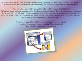 Se emplea más por ser menos engorrosa la relativa al documento. Pero hay que tener muy presente
  la estructura del sitio en carpetas y subcarpetas y los niveles de organización de los archivos:

               Ejemplo: (al documento): " ../index.htm "; (al sitio): " disenoweb/index.htm"
Referencia a una parte de un documento: Conduce a un punto dentro de un documento, ya sea dentro
 del actual o de otro diferente. Primero debemos definir un punto de fijación, anclaje o marcador. El
punto se define dentro de un documento con el cursor en el lugar exacto a través del menú Insertar ,
                           opción Anclaje con nombre (DW) o Marcador (FP).

                   Después colocar el vínculo:" #nombre anclaje" (misma página)
                     " nombre_documento#nombre_anclaje" (distinta página).
                              Por ejemplo: Ir al principio de página
 