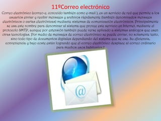 11ºCorreo electrónico
Correo electrónico (correo-e, conocido también como e-mail ), es un servicio de red que permite a los
    usuarios enviar y recibir mensajes y archivos rápidamente (también denominados mensajes
electrónicos o cartas electrónicas) mediante sistemas de comunicación electrónicos. Principalmente
   se usa este nombre para denominar al sistema que provee este servicio en Internet, mediante el
protocolo SMTP, aunque por extensión también puede verse aplicado a sistemas análogos que usen
otras tecnologías. Por medio de mensajes de correo electrónico se puede enviar, no solamente texto,
      sino todo tipo de documentos digitales dependiendo del sistema que se use. Su eficiencia,
  conveniencia y bajo coste están logrando que el correo electrónico desplace al correo ordinario
                                   para muchos usos habituales.2
 