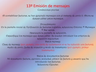 13º Emisión de mensajes
                                   Condiciones previas

 Al contabilizar facturas, se han generado mensajes con el instante de envío 3. Ahora se
                               desean editar estos mensajes.

                                        Procedimiento
En la pantalla inicial de Verificación de facturas logística, seleccione Entorno ® Mensajes
                                         ® Dar salida
                             Aparecerá la pantalla de selección.
     Especifique los mensajes que desea editar. Se pueden introducir los criterios de
                                     selección siguientes:
                                   –         Datos mensaje
 Clase de mensaje (por ejemplo, una carta de reclamación si se ha reducido una factura),
      medio de envío, fecha de creación y modo de tratamiento (por ejemplo, primer
                                         tratamiento)

                      –          Datos de documentos facturas
     Nº documento factura, ejercicio, sociedad, emisor de factura y usuario que ha
                               introducido las facturas.
                                 Seleccione Ejecutar.
 