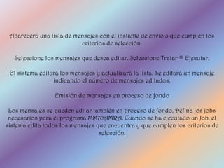 Aparecerá una lista de mensajes con el instante de envío 3 que cumplen los
                          criterios de selección.

   Seleccione los mensajes que desea editar. Seleccione Tratar ® Ejecutar.

 El sistema editará los mensajes y actualizará la lista. Se editará un mensaje
                 indicando el número de mensajes editados.

                 Emisión de mensajes en proceso de fondo

 Los mensajes se pueden editar también en proceso de fondo. Defina los jobs
 necesarios para el programa MM70AMRA. Cuando se ha ejecutado un Job, el
sistema edita todos los mensajes que encuentra y que cumplen los criterios de
                                  selección.
 