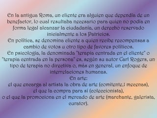 En la antigua Roma, un cliente era alguien que dependía de un
   benefactor, lo cual resultaba necesario para quien no podía en
      forma legal alcanzar la ciudadanía, un derecho reservado
                     inicialmente a los Patricios.
   En política, se denomina cliente a quien recibe recompensas a
          cambio de votos u otro tipo de favores políticos.
   En psicología, la denominada "terapia centrada en el cliente" o
"terapia centrada en la persona" es, según su autor Carl Rogers, un
    tipo de terapia no directiva o, más en general, un enfoque de
                       interrelaciones humanas.
                                En arte:
   el que encarga al artista la obra de arte (comitente,1 mecenas),
               el que la compra para sí (coleccionista),
o el que la promociona en el mercado de arte (marchante, galerista,
                                curator).
 