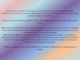 Inspeccionar u omitir: un mensaje, se puede marcar como para inspeccionarlo.
Cuenta: si en el correo, tenemos configurado con varias cuentas de correo, indica a cual
                              de ellas a llegado el mensaje.

 Una vez el destinatario ha recibido y leído el mensaje, puede hacer varias cosas con el
                                           como:

Responder: se utiliza para responderle el mensaje a la persona quien te envió el mensaje.
 Reenviar: sirve para enviar el mismo mensaje a otras personas. Normalmente, se suele
                         utiliza para enviar los correos cadena.
  Marcar como Spam: se utiliza para marcar un mensaje como maligno o molestoso y
directamente, todos los mensajes que te lleguen de esta persona, se mueven a la carpeta
  de Spam. Es muy útil para cuando te llegan mensajes de desconocidos y no quieres
                           recibirlos en tu bandeja de entrada.

  Archivar o guardar: sirve para almacenar o guardar el mensaje en la carpeta que tú
                                       desees.
 