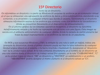 15º Directorio
                                        Icono de un directorio.
En informática un directorio o a partir de Windows 95 carpetas de archivos es un contenedor virtual
en el que se almacenan una agrupación de archivos de datos y otros subdirectorios, atendiendo a su
  contenido, a su propósito o a cualquier criterio que decida el usuario. Técnicamente el directorio
  almacena información acerca de los archivos que contiene: como los atributos de los archivos o
                dónde se encuentran físicamente en el dispositivo de almacenamiento.
        En el entorno gráfico de los sistemas operativos modernos, el directorio se denomina
   metafóricamente carpeta y de hecho se representa con un icono con esta figura. Esta imagen se
 asocia con el ambiente administrativo de cualquier oficina, donde la carpeta de cartón encierra las
               hojas de papel (representando a los archivos de datos) de un expediente.


    En DOS y sus sucesores Windows y OS/2, la sintaxis de una ruta (o path en inglés), indica una
  jerarquía de directorios, donde el primer elemento puede ser bien la letra indicativa de cualquier
 Unidad Lógica (disco) en el sistema, o la barra invertida o backslash (), designando al "directorio
 raíz" de la unidad lógica actual. Si la ruta comienza directamente en el nombre de un directorio es
una ruta relativa desde el directorio de trabajo actual Por ejemplo, en la ruta "C:ABAGENDA", "C:"
    es la unidad lógica (el disco), "AB" un directorio y "AGENDA" un subdirectorio o un archivo.
           "ABAGENDA" podría designar el mismo elemento si el directorio actual es "C:".
 
