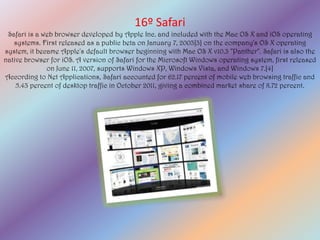 16º Safari
 Safari is a web browser developed by Apple Inc. and included with the Mac OS X and iOS operating
   systems. First released as a public beta on January 7, 2003[3] on the company's OS X operating
system, it became Apple's default browser beginning with Mac OS X v10.3 "Panther". Safari is also the
native browser for iOS. A version of Safari for the Microsoft Windows operating system, first released
              on June 11, 2007, supports Windows XP, Windows Vista, and Windows 7.[4]
According to Net Applications, Safari accounted for 62.17 percent of mobile web browsing traffic and
    5.43 percent of desktop traffic in October 2011, giving a combined market share of 8.72 percent.
 