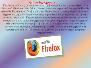 17º FirefoxMozilla
 Firefox es un libre y de código abierto [ 9 ] navegador web desarrollado para
Microsoft Windows , Mac OS X y Linux , coordinado por la Corporación Mozilla
y Mozilla Foundation . Firefox utiliza el Gecko motor de rende rizado para hacer
 páginas web, que implementa actuales y previstos los estándares web . [ 10 ] A
 partir de mayo 2012 , Firefox tiene aproximadamente un 25% de todo el mundo
  comparten el uso de los navegadores web , por lo que es el tercer navegador
    más utilizado de Internet. [ 11 ] [ 12 ] [ 13 ] El navegador ha tenido un éxito
   particular en Indonesia , Alemania y Polonia , donde es el navegador más
    popular con un 67%, [ 14 ] 50% [ 15 ] y el 44% [ 16 ] del mercado compartir
                                  respectivamente
 