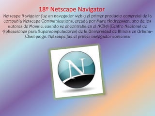 18º Netscape Navigator
Netscape Navigator fue un navegador web y el primer producto comercial de la
compañía Netscape Communications, creada por Marc Andreessen, uno de los
  autores de Mosaic, cuando se encontraba en el NCSA (Centro Nacional de
Aplicaciones para Supercomputadores) de la Universidad de Illinois en Urbana-
           Champaign. Netscape fue el primer navegador comercia
 