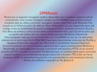 19ºMosaic
   Mosaic fue el segundo navegador gráfico disponible para visualizar páginas web (el
    considerado como primer navegador gráfico es ViolaWWW, cuya primera versión
   completa data de 1992), y el primer navegador gráfico para Microsoft Windows. Fue
 creado en el NCSA en enero de 1993 por Marc Andreessen (el cual desarrolló parte del
  código, como la posibilidad de acceso a páginas en disco mediante protocolo file://) y
 Eric Bina. La primera versión funcionaba sobre sistemas Unix, pero fue tal su éxito que
        en agosto del mismo año se crearon versiones para Windows y Macintosh.
   Este navegador web que se convirtió junto con ViolaWWW en uno de los referentes
clásicos de la tecnología World Wide Web, base para las primeras versiones de Mozilla y
      Spyglass (más tarde adquirido por Microsoft y renombrado Internet Explorer).
 Su funcionamiento en varios sistemas operativos (por aquel entonces Unix, Windows y
  Macintosh), su capacidad para acceder a servicios web mediante HTTP, en su versión
primitiva (HTTP 0.9) como la concibió Tim Berners-Lee, un cuidado (para aquel entonces)
   aspecto gráfico, y la posibilidad de acceso adicional a Gopher, FTP y Use net News
  mediante NNTP, lo catapultan muy pronto a la popularidad en una incipiente internet.
                      Mosaic era software copyright de The Board of
 