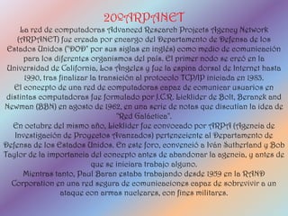 20ºARPANET
     La red de computadoras Advanced Research Projects Agency Network
    (ARPANET) fue creada por encargo del Departamento de Defensa de los
 Estados Unidos ("DOD" por sus siglas en inglés) como medio de comunicación
      para los diferentes organismos del país. El primer nodo se creó en la
 Universidad de California, Los Ángeles y fue la espina dorsal de Internet hasta
       1990, tras finalizar la transición al protocolo TCP/IP iniciada en 1983.
   El concepto de una red de computadoras capaz de comunicar usuarios en
 distintas computadoras fue formulado por J.C.R. Licklider de Bolt, Beranek and
Newman (BBN) en agosto de 1962, en una serie de notas que discutían la idea de
                                    "Red Galáctica".
   En octubre del mismo año, Licklider fue convocado por ARPA (Agencia de
   Investigación de Proyectos Avanzados) perteneciente al Departamento de
Defensa de los Estados Unidos. En este foro, convenció a Iván Sutherland y Bob
Taylor de la importancia del concepto antes de abandonar la agencia, y antes de
                             que se iniciara trabajo alguno.
      Mientras tanto, Paul Baran estaba trabajando desde 1959 en la RAND
  Corporation en una red segura de comunicaciones capaz de sobrevivir a un
                  ataque con armas nucleares, con fines militares.
 