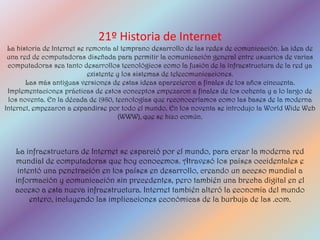 21º Historia de Internet
 La historia de Internet se remonta al temprano desarrollo de las redes de comunicación. La idea de
 una red de computadoras diseñada para permitir la comunicación general entre usuarios de varias
 computadoras sea tanto desarrollos tecnológicos como la fusión de la infraestructura de la red ya
                            existente y los sistemas de telecomunicaciones.
       Las más antiguas versiones de estas ideas aparecieron a finales de los años cincuenta.
 Implementaciones prácticas de estos conceptos empezaron a finales de los ochenta y a lo largo de
 los noventa. En la década de 1980, tecnologías que reconoceríamos como las bases de la moderna
Internet, empezaron a expandirse por todo el mundo. En los noventa se introdujo la World Wide Web
                                       (WWW), que se hizo común.



   La infraestructura de Internet se esparció por el mundo, para crear la moderna red
   mundial de computadoras que hoy conocemos. Atravesó los países occidentales e
    intentó una penetración en los países en desarrollo, creando un acceso mundial a
   información y comunicación sin precedentes, pero también una brecha digital en el
   acceso a esta nueva infraestructura. Internet también alteró la economía del mundo
        entero, incluyendo las implicaciones económicas de la burbuja de las .com.
 