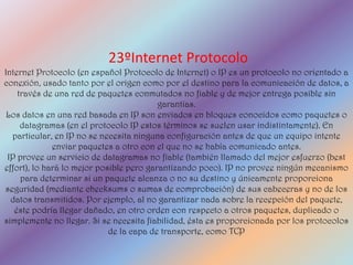 23ºInternet Protocolo
Internet Protocolo (en español Protocolo de Internet) o IP es un protocolo no orientado a
conexión, usado tanto por el origen como por el destino para la comunicación de datos, a
    través de una red de paquetes conmutados no fiable y de mejor entrega posible sin
                                          garantías.
 Los datos en una red basada en IP son enviados en bloques conocidos como paquetes o
     datagramas (en el protocolo IP estos términos se suelen usar indistintamente). En
  particular, en IP no se necesita ninguna configuración antes de que un equipo intente
              enviar paquetes a otro con el que no se había comunicado antes.
 IP provee un servicio de datagramas no fiable (también llamado del mejor esfuerzo (best
effort), lo hará lo mejor posible pero garantizando poco). IP no provee ningún mecanismo
     para determinar si un paquete alcanza o no su destino y únicamente proporciona
seguridad (mediante checksums o sumas de comprobación) de sus cabeceras y no de los
  datos transmitidos. Por ejemplo, al no garantizar nada sobre la recepción del paquete,
   éste podría llegar dañado, en otro orden con respecto a otros paquetes, duplicado o
simplemente no llegar. Si se necesita fiabilidad, ésta es proporcionada por los protocolos
                             de la capa de transporte, como TCP
 