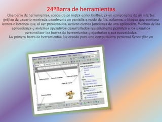 24ºBarra de herramientas
   Una barra de herramientas, conocida en inglés como toolbar, es un componente de un interfaz
 gráfica de usuario mostrada usualmente en pantalla a modo de fila, columna, o bloque que contiene
iconos o botones que, al ser presionados, activan ciertas funciones de una aplicación. Muchas de las
       aplicaciones y sistemas operativos desarrollados recientemente permiten a los usuarios
               personalizar las barras de herramientas y ajustarlas a sus necesidades.
     La primera barra de herramientas fue creada para una computadora personal Xerox Alto en
 