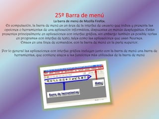 25º Barra de menú
                                 La barra de menú de Mozilla Firefox.
  En computación, la barra de menú es un área de la interfaz de usuario que indica y presenta las
 opciones o herramientas de una aplicación informática, dispuestas en menús desplegables. Están
presentes principalmente en aplicaciones con interfaz gráfica, sin embargo también es posible verlas
         en programas con interfaz de texto, tales como las aplicaciones que usan Ncurses.
            Emacs en una línea de comandos, con la barra de menú en la parte superior.

Por lo general las aplicaciones con interfaz gráfica incluyen junto con la barra de menú una barra de
        herramientas, que contiene atajos a las funciones más utilizadas de la barra de menú
 
