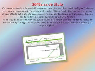 26ºBarra de título
Varios aspectos de la barra de título pueden modificarse, observando la figura 3.16 se ve
que está dividido en cuatro secciones: el cuadro Alineación del título permite al usuario
alinear el texto del título a la derecha, centro o izquierda, debajo está el cuadro Aspecto
                  donde se define el color de fondo de la barra de título.
 Si se elige la opción de Pixmap3.6, se activará a la derecha un cuadro donde se puede
 seleccionar qué imagen de fondo de barra se utiliza cuando la ventana está activa y en
                                        segundo plano.
 