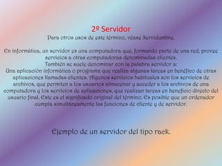 2º Servidor
                  Para otros usos de este término, véase Servidumbre.

En informática, un servidor es una computadora que, formando parte de una red, provee
                  servicios a otras computadoras denominadas clientes.
                  También se suele denominar con la palabra servidor a:
 Una aplicación informática o programa que realiza algunas tareas en benéfico de otras
    aplicaciones llamadas clientes. Algunos servicios habituales son los servicios de
    archivos, que permiten a los usuarios almacenar y acceder a los archivos de una
computadora y los servicios de aplicaciones, que realizan tareas en beneficio directo del
  usuario final. Este es el significado original del término. Es posible que un ordenador
             cumpla simultáneamente las funciones de cliente y de servidor.




                   Ejemplo de un servidor del tipo rack.
 