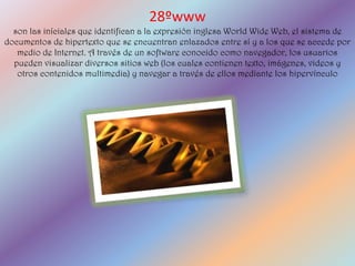 28ºwww
  son las iníciales que identifican a la expresión inglesa World Wide Web, el sistema de
documentos de hipertexto que se encuentran enlazados entre sí y a los que se accede por
   medio de Internet. A través de un software conocido como navegador, los usuarios
  pueden visualizar diversos sitios web (los cuales contienen texto, imágenes, videos y
   otros contenidos multimedia) y navegar a través de ellos mediante los hipervínculo
 