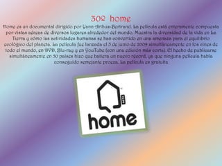 30º home
Home es un documental dirigido por Yann Arthus-Bertrand. La película está enteramente compuesta
 por vistas aéreas de diversos lugares alrededor del mundo. Muestra la diversidad de la vida en La
    Tierra y cómo las actividades humanas se han convertido en una amenaza para el equilibrio
ecológico del planeta. La película fue lanzada el 5 de junio de 2009 simultáneamente en los cines de
 todo el mundo, en DVD, Blu-ray y en YouTube (con una edición más corta). El hecho de publicarse
   simultáneamente en 50 países hizo que batiera un nuevo récord, ya que ninguna película había
                        conseguido semejante proeza. La película es gratuita
 