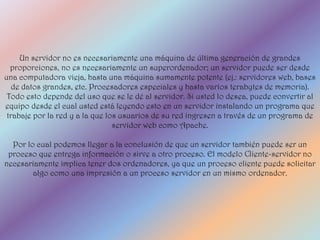 Un servidor no es necesariamente una máquina de última generación de grandes
  proporciones, no es necesariamente un superordenador; un servidor puede ser desde
una computadora vieja, hasta una máquina sumamente potente (ej.: servidores web, bases
   de datos grandes, etc. Procesadores especiales y hasta varios terabytes de memoria).
 Todo esto depende del uso que se le dé al servidor. Si usted lo desea, puede convertir al
equipo desde el cual usted está leyendo esto en un servidor instalando un programa que
 trabaje por la red y a la que los usuarios de su red ingresen a través de un programa de
                                 servidor web como Apache.

  Por lo cual podemos llegar a la conclusión de que un servidor también puede ser un
 proceso que entrega información o sirve a otro proceso. El modelo Cliente-servidor no
necesariamente implica tener dos ordenadores, ya que un proceso cliente puede solicitar
        algo como una impresión a un proceso servidor en un mismo ordenador.
 