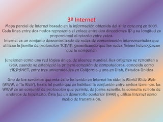 3º Internet
  Mapa parcial de Internet basado en la información obtenida del sitio opte.org en 2005.
Cada línea entre dos nodos representa el enlace entre dos direcciones IP y su longitud es
                            proporcional al retardo entre estos.
 Internet es un conjunto descentralizado de redes de comunicación interconectadas que
utilizan la familia de protocolos TCP/IP, garantizando que las redes físicas heterogéneas
                                     que la componen

 funcionen como una red lógica única, de alcance mundial. Sus orígenes se remontan a
   1969, cuando se estableció la primera conexión de computadoras, conocida como
    ARPANET, entre tres universidades en California y una en Utah, Estados Unidos

   Uno de los servicios que más éxito ha tenido en Internet ha sido la World Wide Web
(WWW, o "la Web"), hasta tal punto que es habitual la confusión entre ambos términos. La
WWW es un conjunto de protocolos que permite, de forma sencilla, la consulta remota de
  archivos de hipertexto. Ésta fue un desarrollo posterior (1990) y utiliza Internet como
                                  medio de transmisión.
 