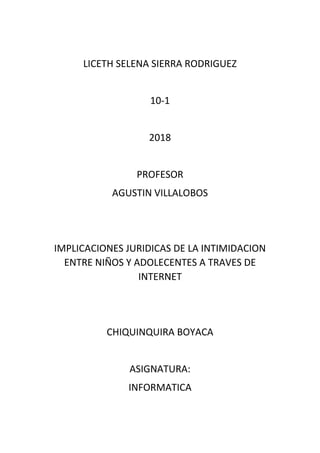 LICETH SELENA SIERRA RODRIGUEZ
10-1
2018
PROFESOR
AGUSTIN VILLALOBOS
IMPLICACIONES JURIDICAS DE LA INTIMIDACION
ENTRE NIÑOS Y ADOLECENTES A TRAVES DE
INTERNET
CHIQUINQUIRA BOYACA
ASIGNATURA:
INFORMATICA
 