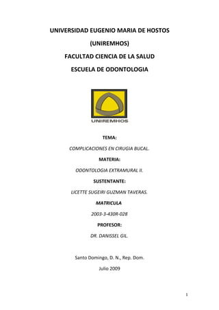 UNIVERSIDAD EUGENIO MARIA DE HOSTOS
             (UNIREMHOS)
    FACULTAD CIENCIA DE LA SALUD
      ESCUELA DE ODONTOLOGIA




                   TEMA:

     COMPLICACIONES EN CIRUGIA BUCAL.

                 MATERIA:

       ODONTOLOGIA EXTRAMURAL II.

               SUSTENTANTE:

      LICETTE SUGEIRI GUZMAN TAVERAS.

                MATRICULA

              2003-3-430R-028

                 PROFESOR:

             DR. DANISSEL GIL.



       Santo Domingo, D. N., Rep. Dom.

                 Julio 2009



                                         1
 