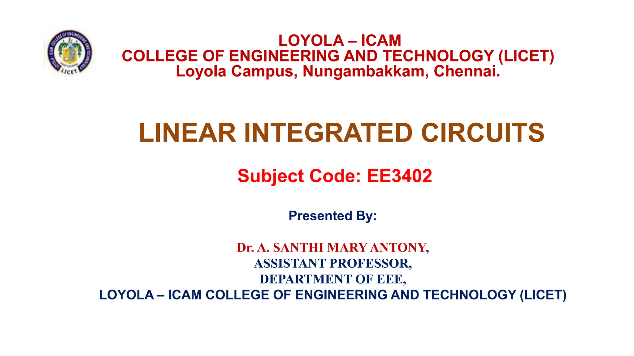 LINEAR INTEGRATED CIRCUITS
Subject Code: EE3402
Presented By:
Dr. A. SANTHI MARY ANTONY,
ASSISTANT PROFESSOR,
DEPARTMENT OF EEE,
LOYOLA – ICAM COLLEGE OF ENGINEERING AND TECHNOLOGY (LICET)
LOYOLA – ICAM
COLLEGE OF ENGINEERING AND TECHNOLOGY (LICET)
Loyola Campus, Nungambakkam, Chennai.
 