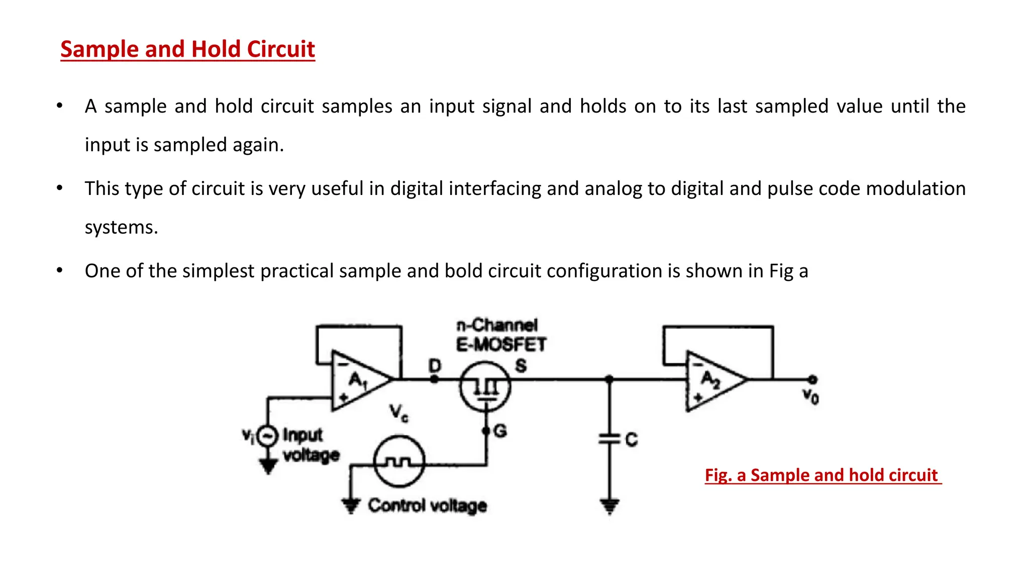 Sample and Hold Circuit
• A sample and hold circuit samples an input signal and holds on to its last sampled value until the
input is sampled again.
• This type of circuit is very useful in digital interfacing and analog to digital and pulse code modulation
systems.
• One of the simplest practical sample and bold circuit configuration is shown in Fig a
Fig. a Sample and hold circuit
 