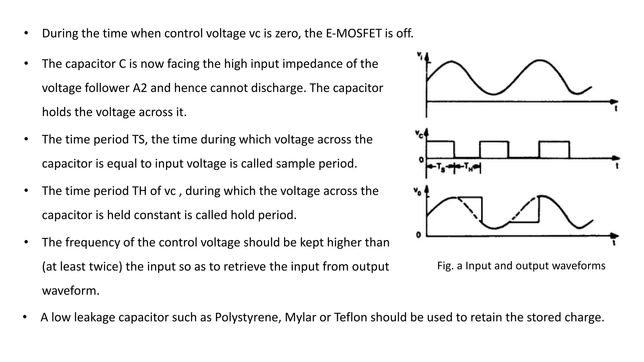 Fig. a Input and output waveforms
• The capacitor C is now facing the high input impedance of the
voltage follower A2 and hence cannot discharge. The capacitor
holds the voltage across it.
• The time period TS, the time during which voltage across the
capacitor is equal to input voltage is called sample period.
• The time period TH of vc , during which the voltage across the
capacitor is held constant is called hold period.
• The frequency of the control voltage should be kept higher than
(at least twice) the input so as to retrieve the input from output
waveform.
• During the time when control voltage vc is zero, the E-MOSFET is off.
• A low leakage capacitor such as Polystyrene, Mylar or Teflon should be used to retain the stored charge.
 