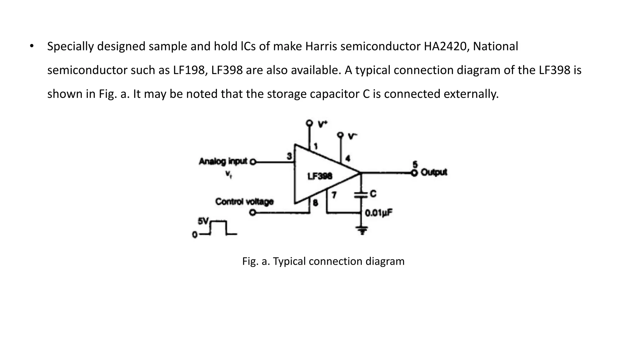 • Specially designed sample and hold lCs of make Harris semiconductor HA2420, National
semiconductor such as LF198, LF398 are also available. A typical connection diagram of the LF398 is
shown in Fig. a. It may be noted that the storage capacitor C is connected externally.
Fig. a. Typical connection diagram
 