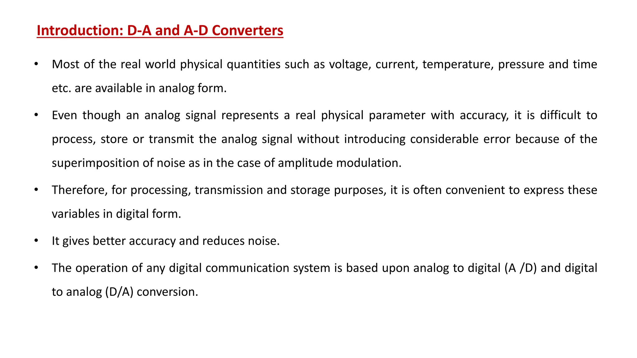 Introduction: D-A and A-D Converters
• Most of the real world physical quantities such as voltage, current, temperature, pressure and time
etc. are available in analog form.
• Even though an analog signal represents a real physical parameter with accuracy, it is difficult to
process, store or transmit the analog signal without introducing considerable error because of the
superimposition of noise as in the case of amplitude modulation.
• Therefore, for processing, transmission and storage purposes, it is often convenient to express these
variables in digital form.
• It gives better accuracy and reduces noise.
• The operation of any digital communication system is based upon analog to digital (A /D) and digital
to analog (D/A) conversion.
 
