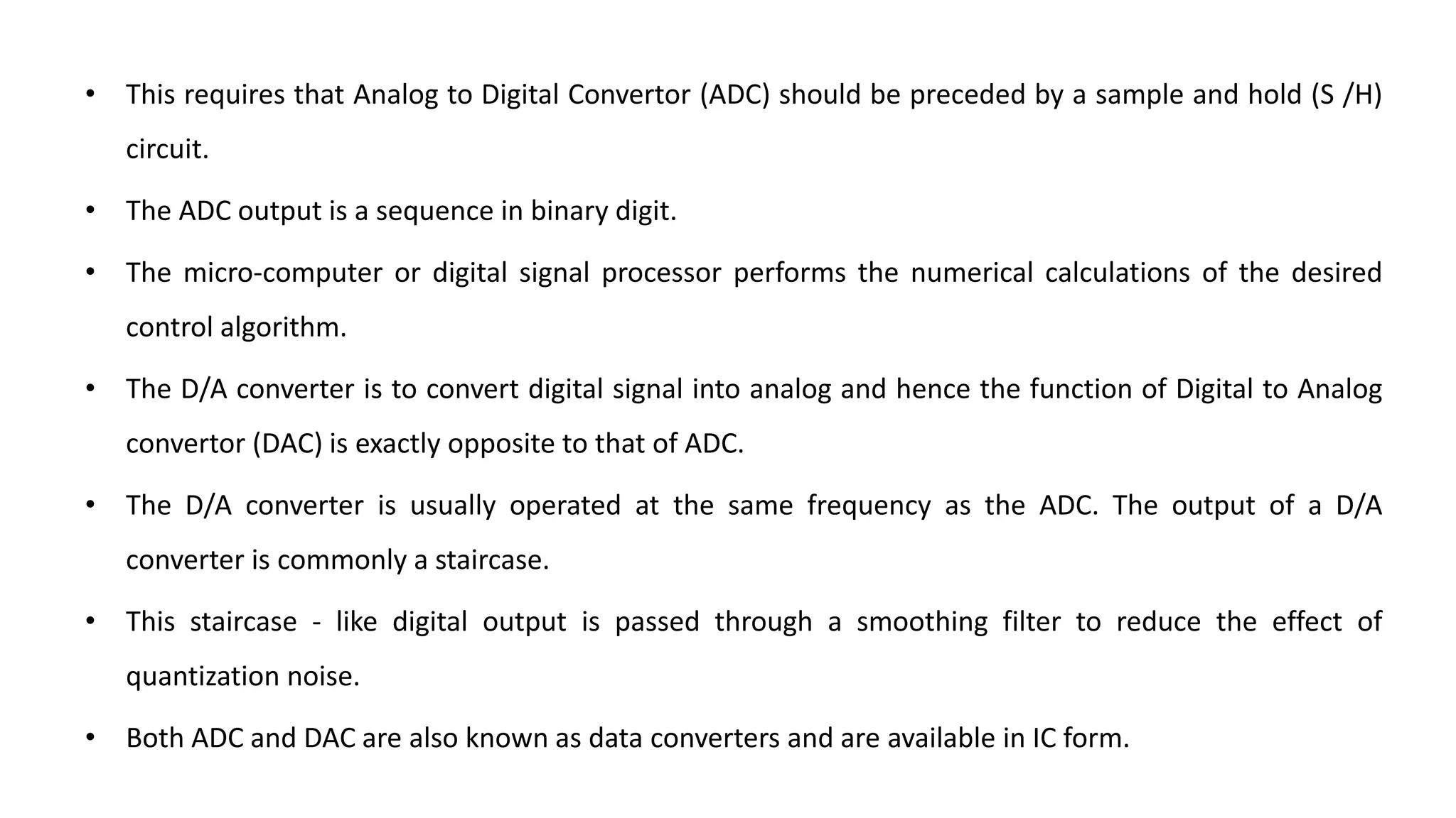 • This requires that Analog to Digital Convertor (ADC) should be preceded by a sample and hold (S /H)
circuit.
• The ADC output is a sequence in binary digit.
• The micro-computer or digital signal processor performs the numerical calculations of the desired
control algorithm.
• The D/A converter is to convert digital signal into analog and hence the function of Digital to Analog
convertor (DAC) is exactly opposite to that of ADC.
• The D/A converter is usually operated at the same frequency as the ADC. The output of a D/A
converter is commonly a staircase.
• This staircase - like digital output is passed through a smoothing filter to reduce the effect of
quantization noise.
• Both ADC and DAC are also known as data converters and are available in IC form.
 