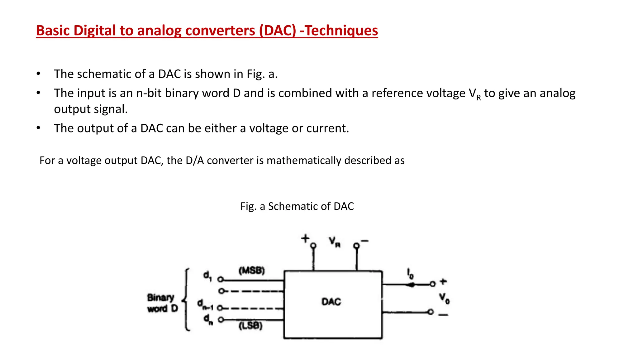 Basic Digital to analog converters (DAC) -Techniques
• The schematic of a DAC is shown in Fig. a.
• The input is an n-bit binary word D and is combined with a reference voltage VR to give an analog
output signal.
• The output of a DAC can be either a voltage or current.
Fig. a Schematic of DAC
For a voltage output DAC, the D/A converter is mathematically described as
 