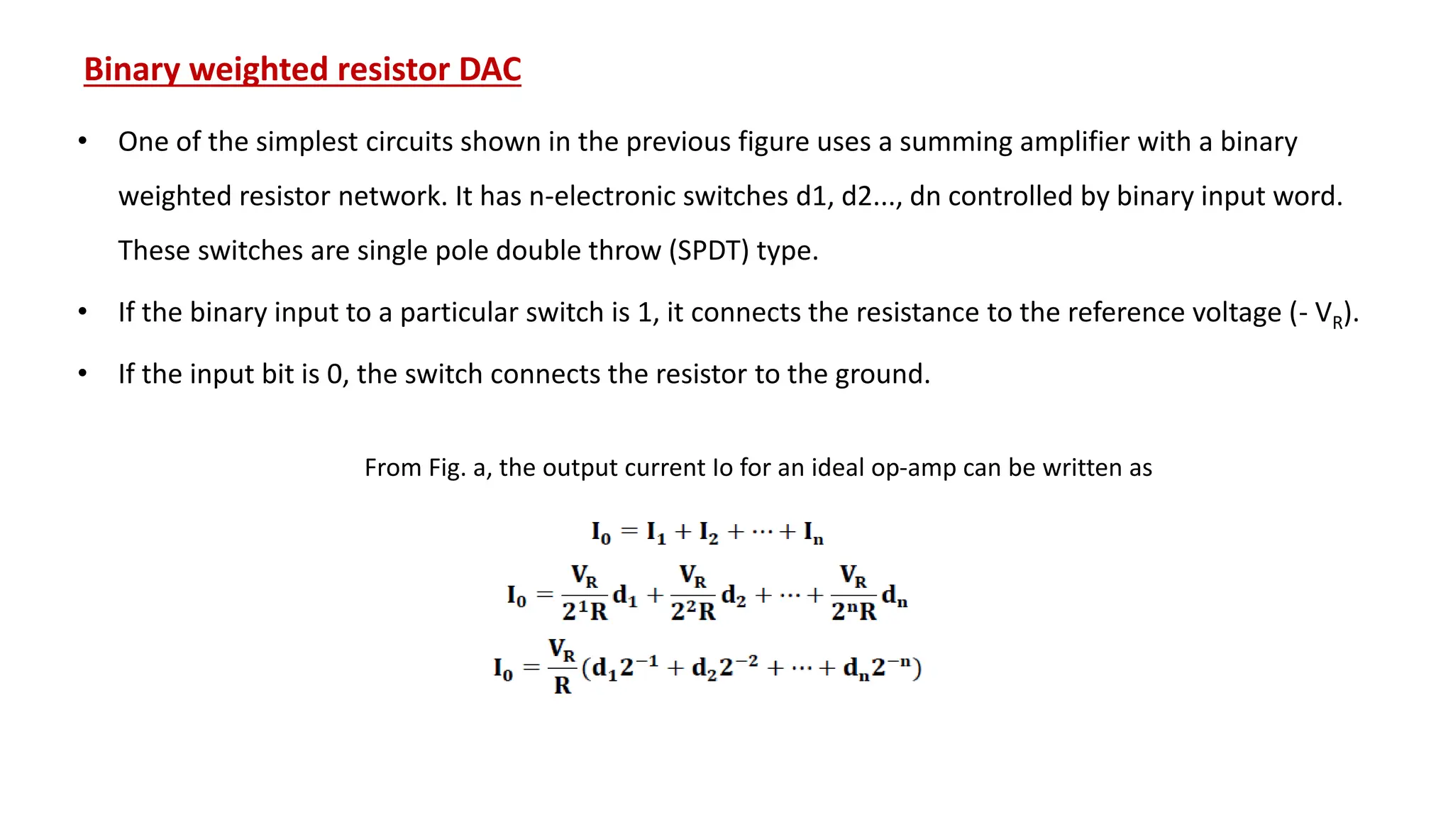 Binary weighted resistor DAC
• One of the simplest circuits shown in the previous figure uses a summing amplifier with a binary
weighted resistor network. It has n-electronic switches d1, d2..., dn controlled by binary input word.
These switches are single pole double throw (SPDT) type.
• If the binary input to a particular switch is 1, it connects the resistance to the reference voltage (- VR).
• If the input bit is 0, the switch connects the resistor to the ground.
From Fig. a, the output current Io for an ideal op-amp can be written as
 