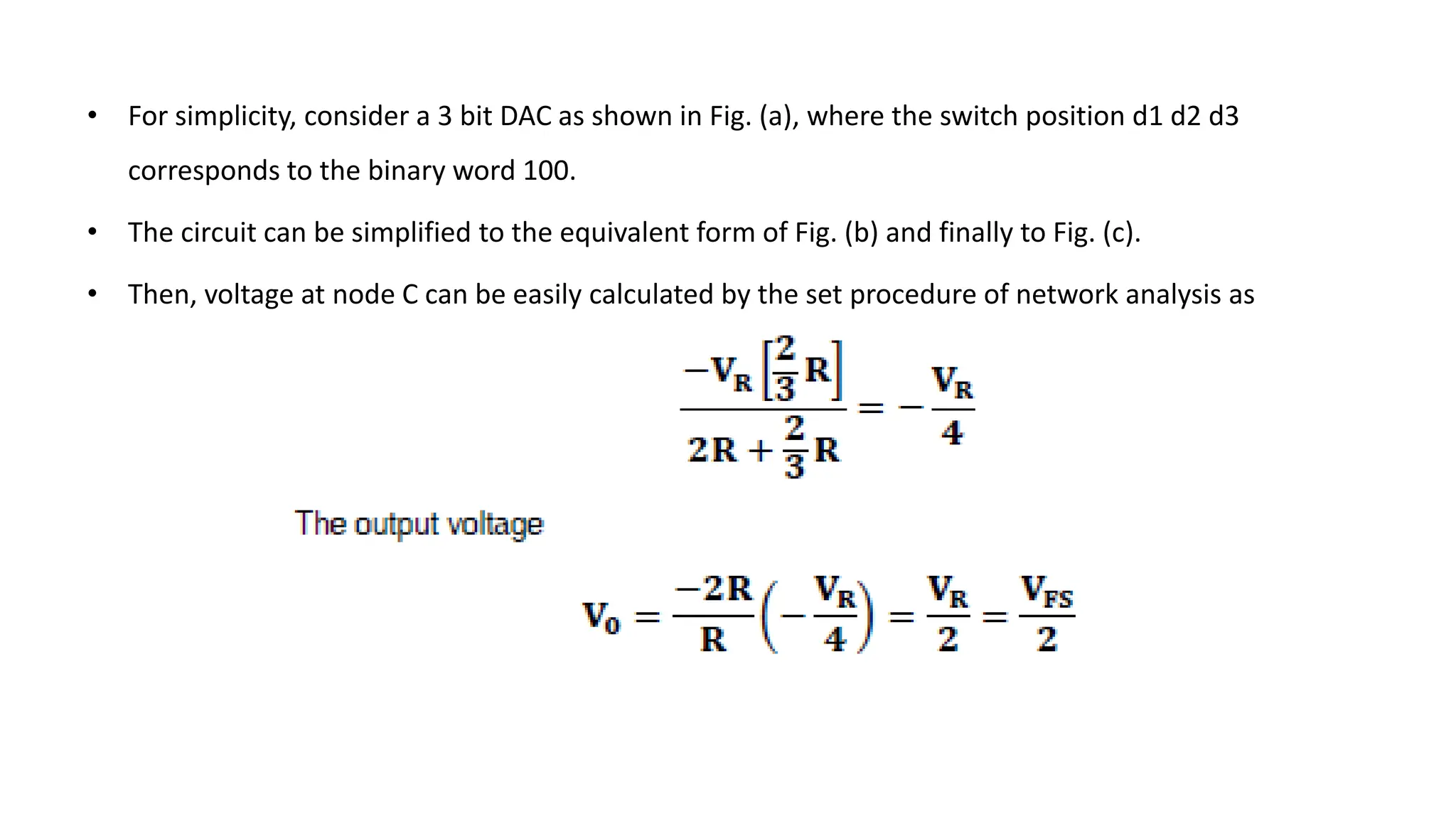 • For simplicity, consider a 3 bit DAC as shown in Fig. (a), where the switch position d1 d2 d3
corresponds to the binary word 100.
• The circuit can be simplified to the equivalent form of Fig. (b) and finally to Fig. (c).
• Then, voltage at node C can be easily calculated by the set procedure of network analysis as
 
