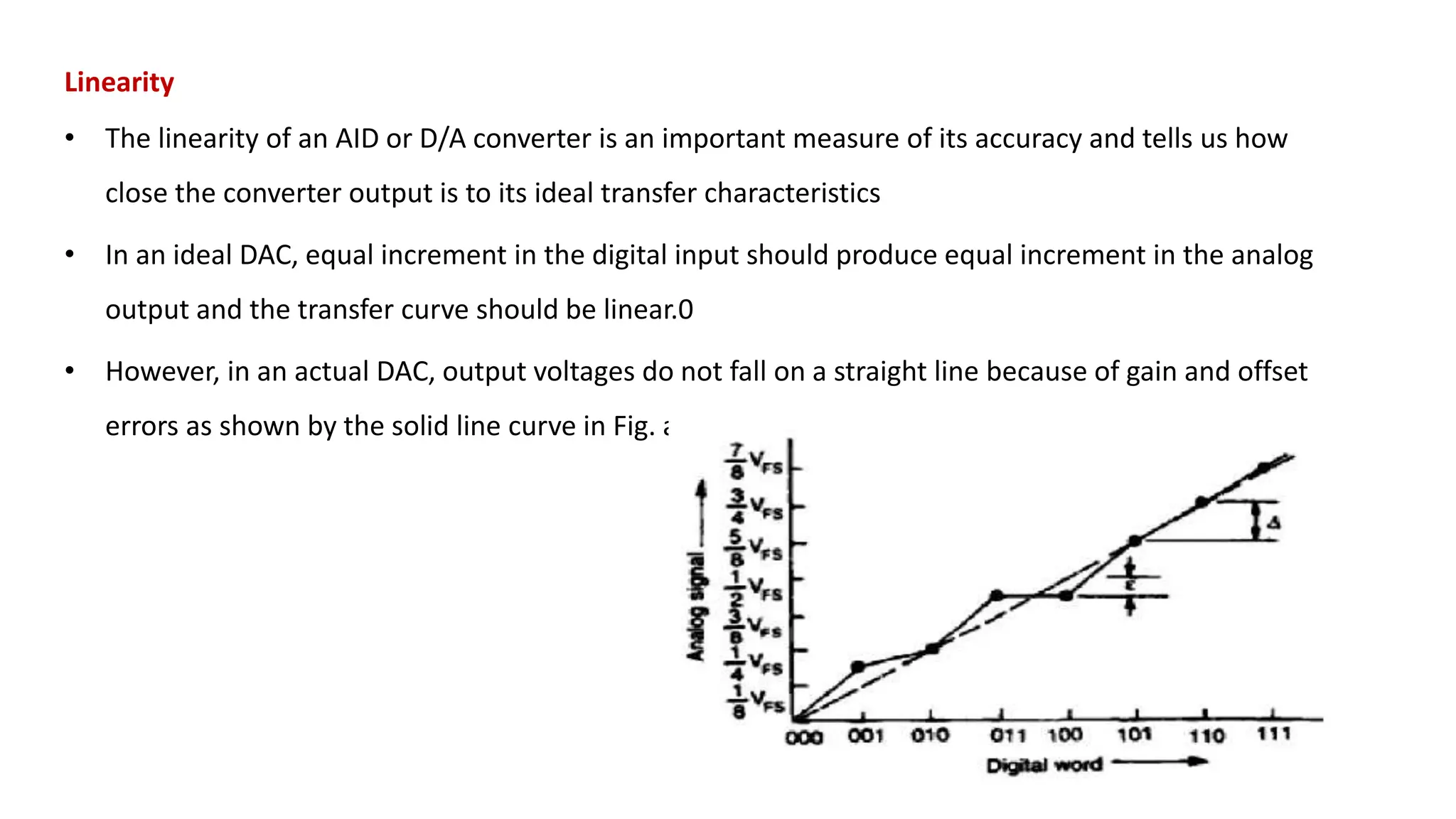 Linearity
• The linearity of an AID or D/A converter is an important measure of its accuracy and tells us how
close the converter output is to its ideal transfer characteristics
• In an ideal DAC, equal increment in the digital input should produce equal increment in the analog
output and the transfer curve should be linear.0
• However, in an actual DAC, output voltages do not fall on a straight line because of gain and offset
errors as shown by the solid line curve in Fig. a
 