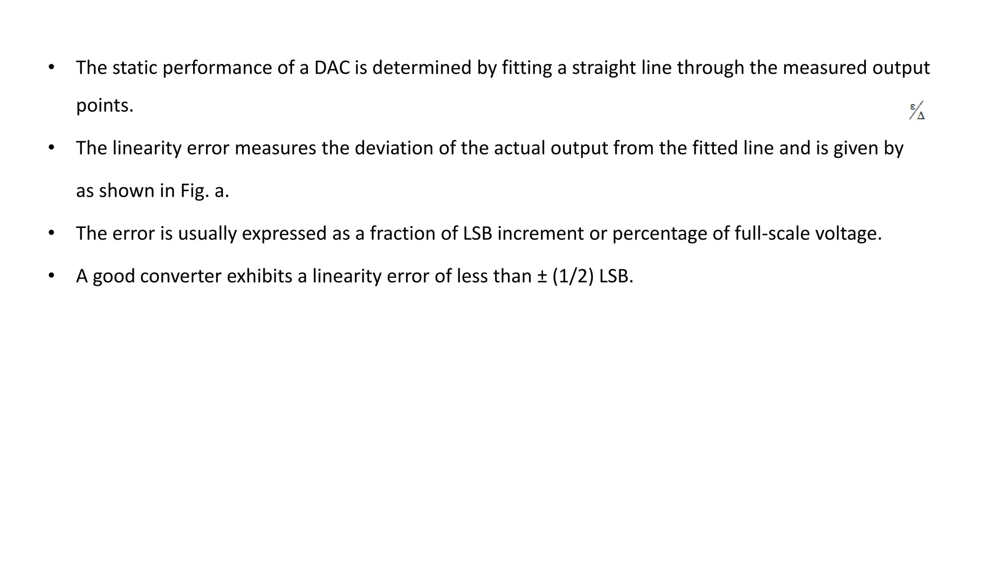 • The static performance of a DAC is determined by fitting a straight line through the measured output
points.
• The linearity error measures the deviation of the actual output from the fitted line and is given by
as shown in Fig. a.
• The error is usually expressed as a fraction of LSB increment or percentage of full-scale voltage.
• A good converter exhibits a linearity error of less than ± (1/2) LSB.
 