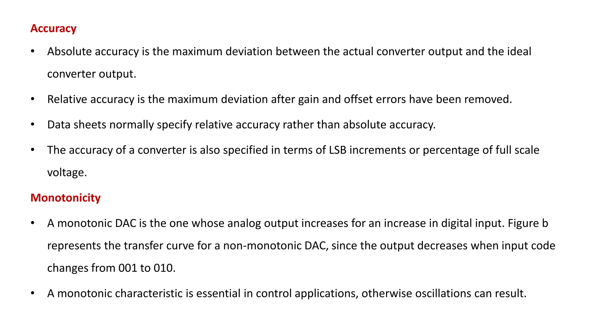 Accuracy
• Absolute accuracy is the maximum deviation between the actual converter output and the ideal
converter output.
• Relative accuracy is the maximum deviation after gain and offset errors have been removed.
• Data sheets normally specify relative accuracy rather than absolute accuracy.
• The accuracy of a converter is also specified in terms of LSB increments or percentage of full scale
voltage.
Monotonicity
• A monotonic DAC is the one whose analog output increases for an increase in digital input. Figure b
represents the transfer curve for a non-monotonic DAC, since the output decreases when input code
changes from 001 to 010.
• A monotonic characteristic is essential in control applications, otherwise oscillations can result.
 
