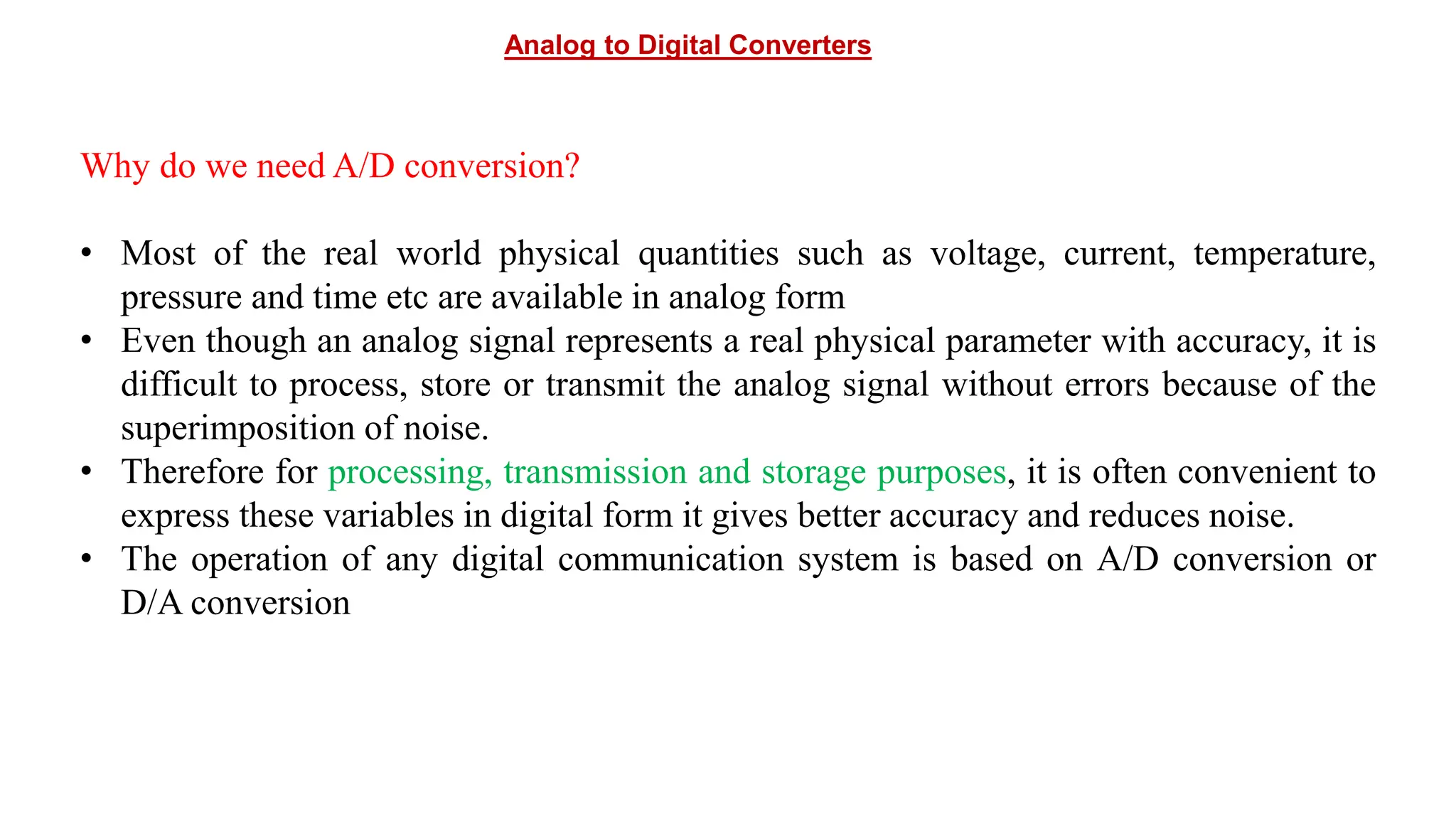 Analog to Digital Converters
Why do we need A/D conversion?
• Most of the real world physical quantities such as voltage, current, temperature,
pressure and time etc are available in analog form
• Even though an analog signal represents a real physical parameter with accuracy, it is
difficult to process, store or transmit the analog signal without errors because of the
superimposition of noise.
• Therefore for processing, transmission and storage purposes, it is often convenient to
express these variables in digital form it gives better accuracy and reduces noise.
• The operation of any digital communication system is based on A/D conversion or
D/A conversion
 