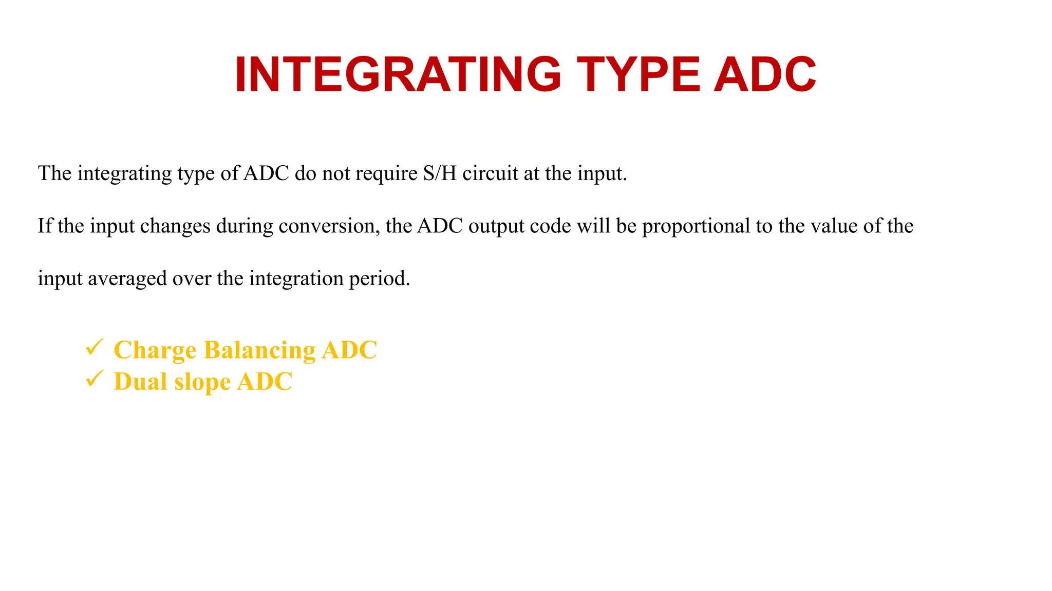 INTEGRATING TYPE ADC
The integrating type of ADC do not require S/H circuit at the input.
If the input changes during conversion, the ADC output code will be proportional to the value of the
input averaged over the integration period.
 Charge Balancing ADC
 Dual slope ADC
 