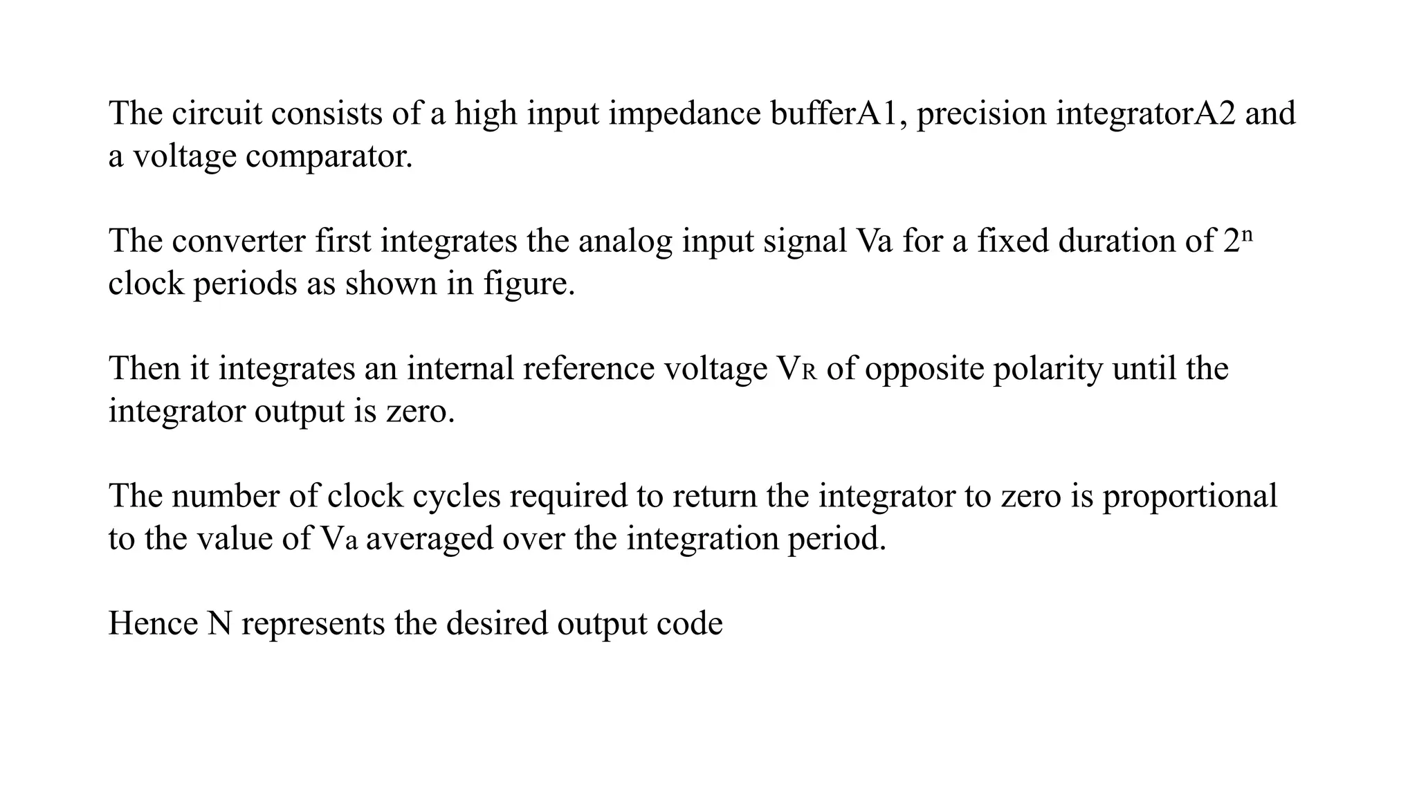 The circuit consists of a high input impedance bufferA1, precision integratorA2 and
a voltage comparator.
The converter first integrates the analog input signal Va for a fixed duration of 2n
clock periods as shown in figure.
Then it integrates an internal reference voltage VR of opposite polarity until the
integrator output is zero.
The number of clock cycles required to return the integrator to zero is proportional
to the value of Va averaged over the integration period.
Hence N represents the desired output code
 