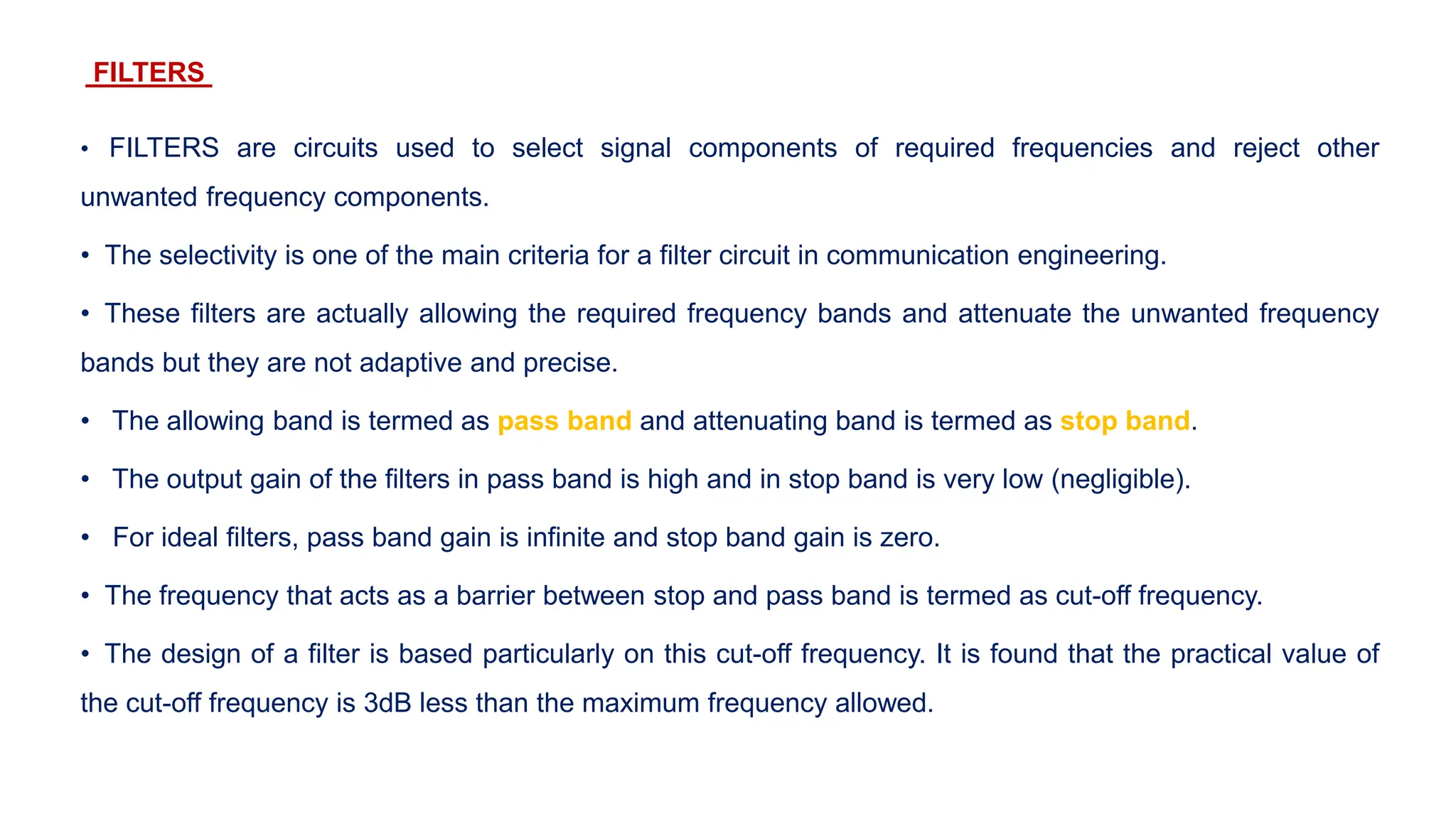FILTERS
• FILTERS are circuits used to select signal components of required frequencies and reject other
unwanted frequency components.
• The selectivity is one of the main criteria for a filter circuit in communication engineering.
• These filters are actually allowing the required frequency bands and attenuate the unwanted frequency
bands but they are not adaptive and precise.
• The allowing band is termed as pass band and attenuating band is termed as stop band.
• The output gain of the filters in pass band is high and in stop band is very low (negligible).
• For ideal filters, pass band gain is infinite and stop band gain is zero.
• The frequency that acts as a barrier between stop and pass band is termed as cut-off frequency.
• The design of a filter is based particularly on this cut-off frequency. It is found that the practical value of
the cut-off frequency is 3dB less than the maximum frequency allowed.
 