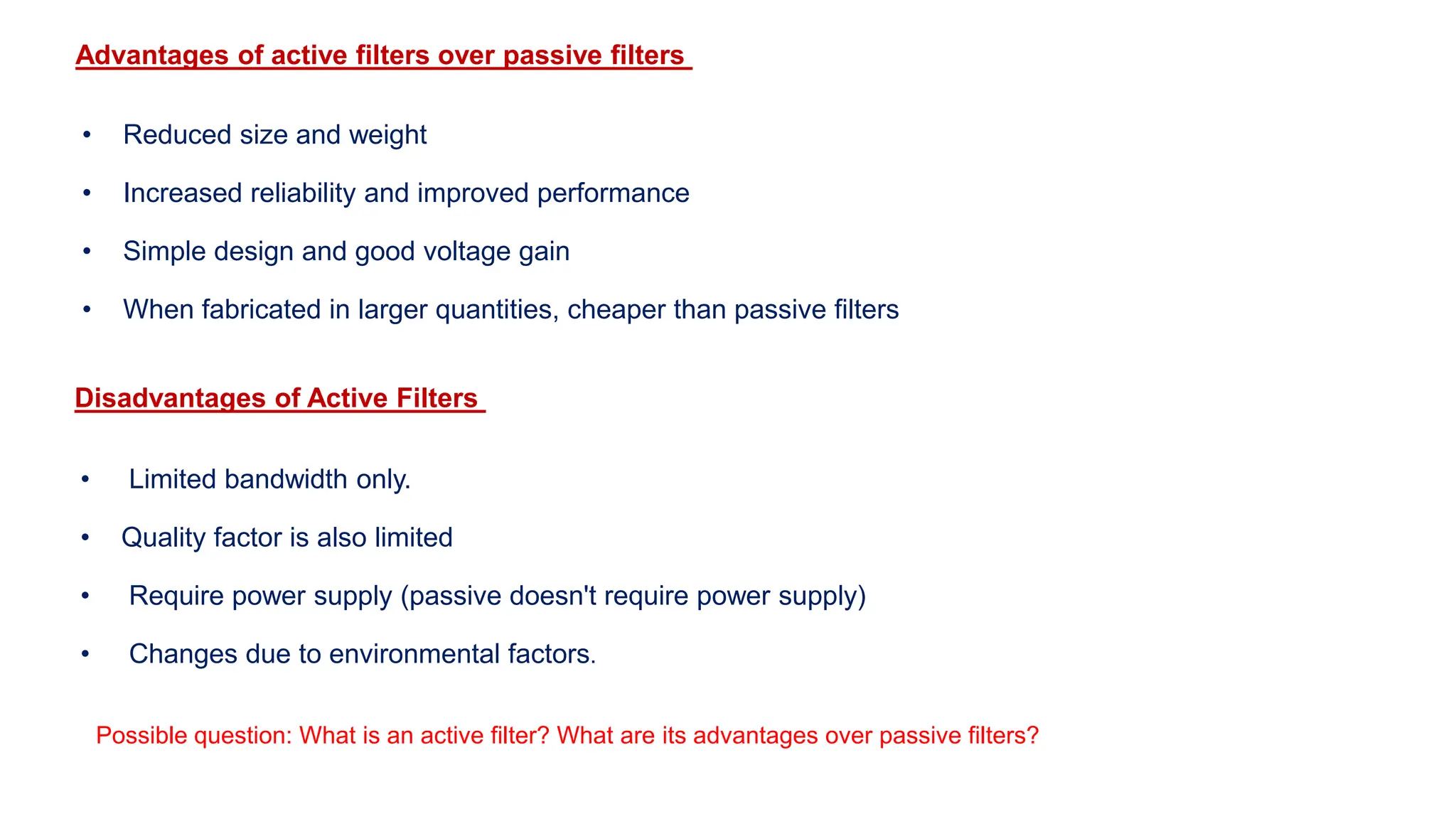 Advantages of active filters over passive filters
• Reduced size and weight
• Increased reliability and improved performance
• Simple design and good voltage gain
• When fabricated in larger quantities, cheaper than passive filters
Disadvantages of Active Filters
• Limited bandwidth only.
• Quality factor is also limited
• Require power supply (passive doesn't require power supply)
• Changes due to environmental factors.
Possible question: What is an active filter? What are its advantages over passive filters?
 