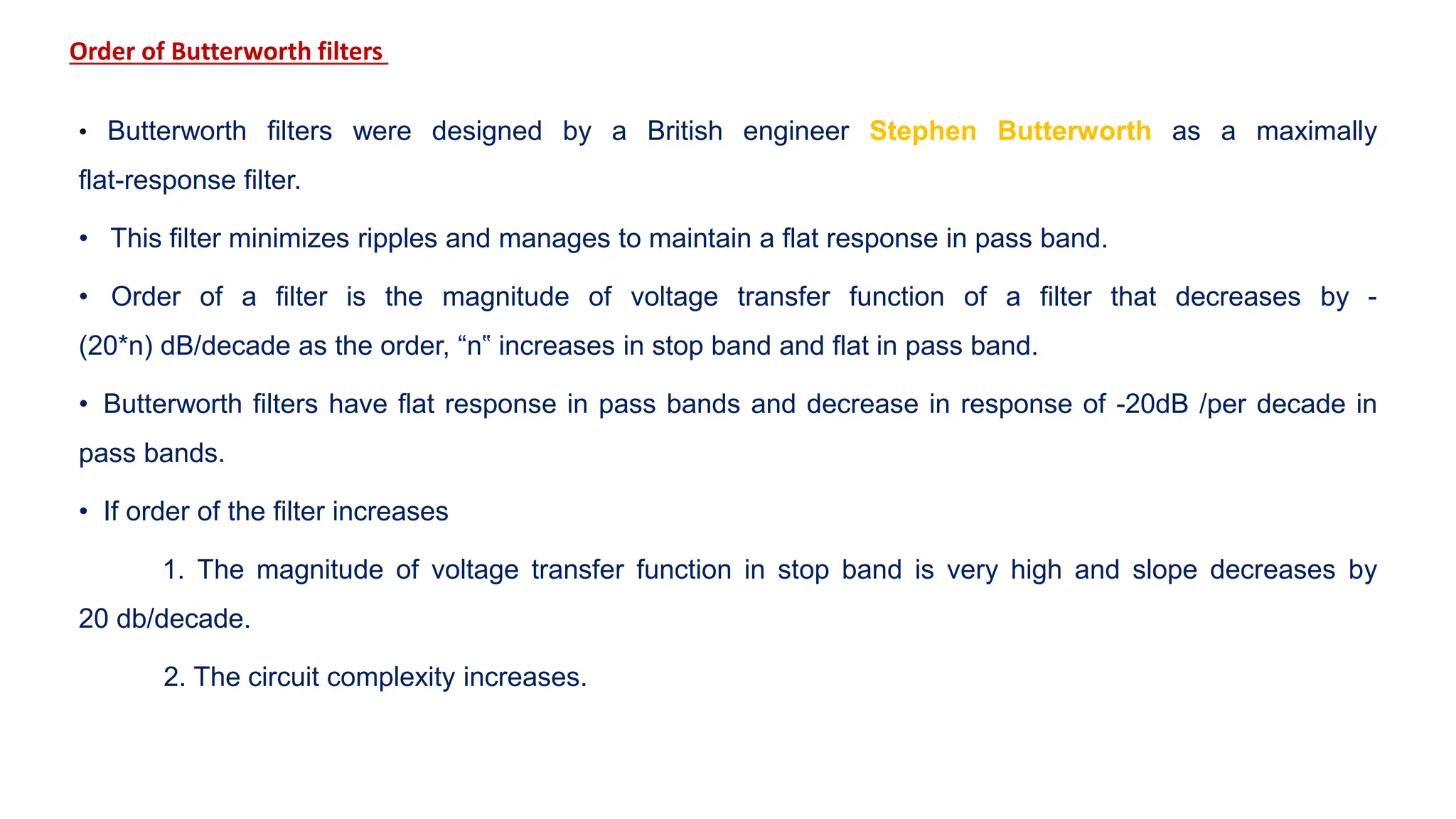 Order of Butterworth filters
• Butterworth filters were designed by a British engineer Stephen Butterworth as a maximally
flat-response filter.
• This filter minimizes ripples and manages to maintain a flat response in pass band.
• Order of a filter is the magnitude of voltage transfer function of a filter that decreases by -
(20*n) dB/decade as the order, “n‟ increases in stop band and flat in pass band.
• Butterworth filters have flat response in pass bands and decrease in response of -20dB /per decade in
pass bands.
• If order of the filter increases
1. The magnitude of voltage transfer function in stop band is very high and slope decreases by
20 db/decade.
2. The circuit complexity increases.
 