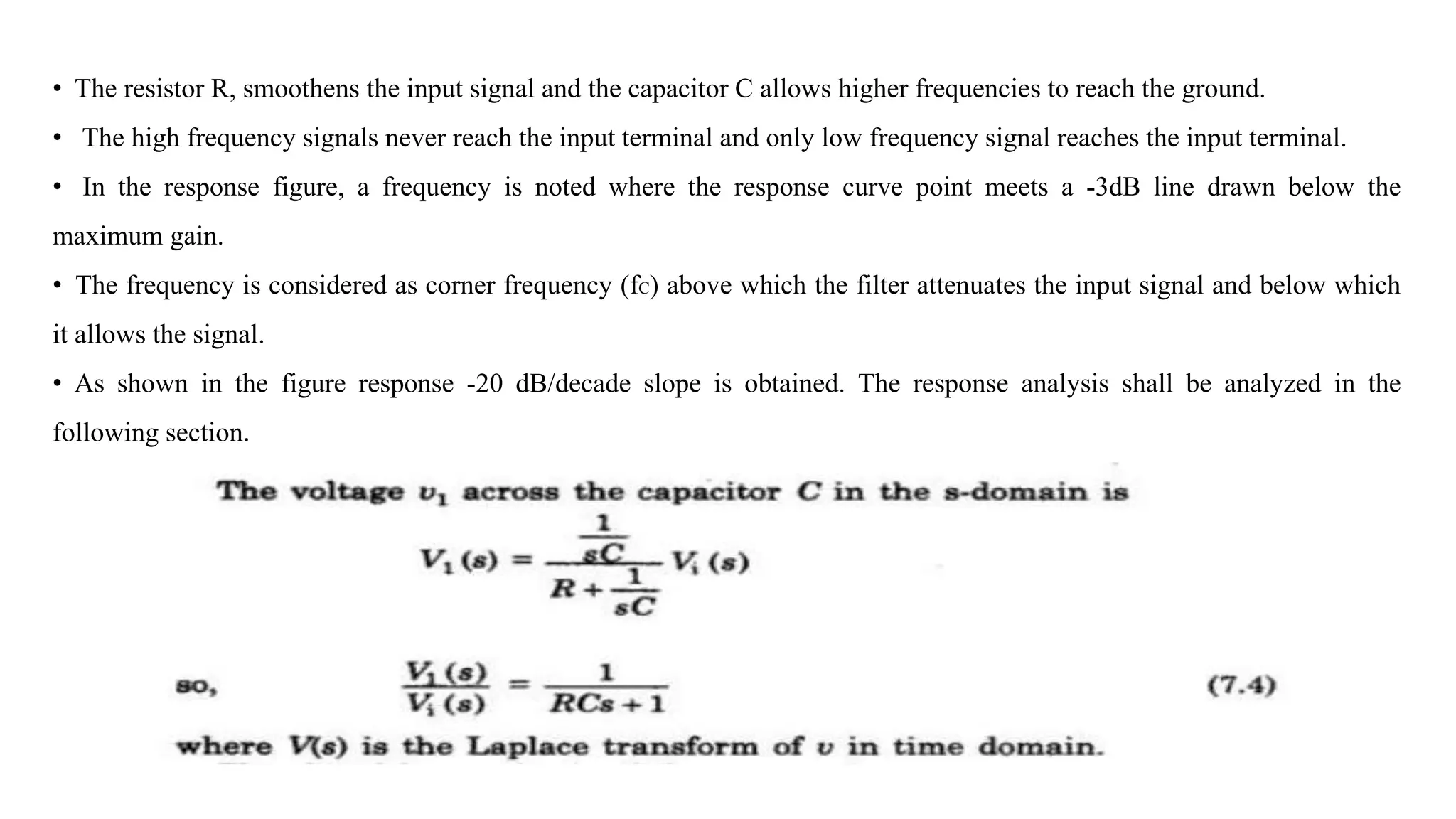 • The resistor R, smoothens the input signal and the capacitor C allows higher frequencies to reach the ground.
• The high frequency signals never reach the input terminal and only low frequency signal reaches the input terminal.
• In the response figure, a frequency is noted where the response curve point meets a -3dB line drawn below the
maximum gain.
• The frequency is considered as corner frequency (fC) above which the filter attenuates the input signal and below which
it allows the signal.
• As shown in the figure response -20 dB/decade slope is obtained. The response analysis shall be analyzed in the
following section.
 