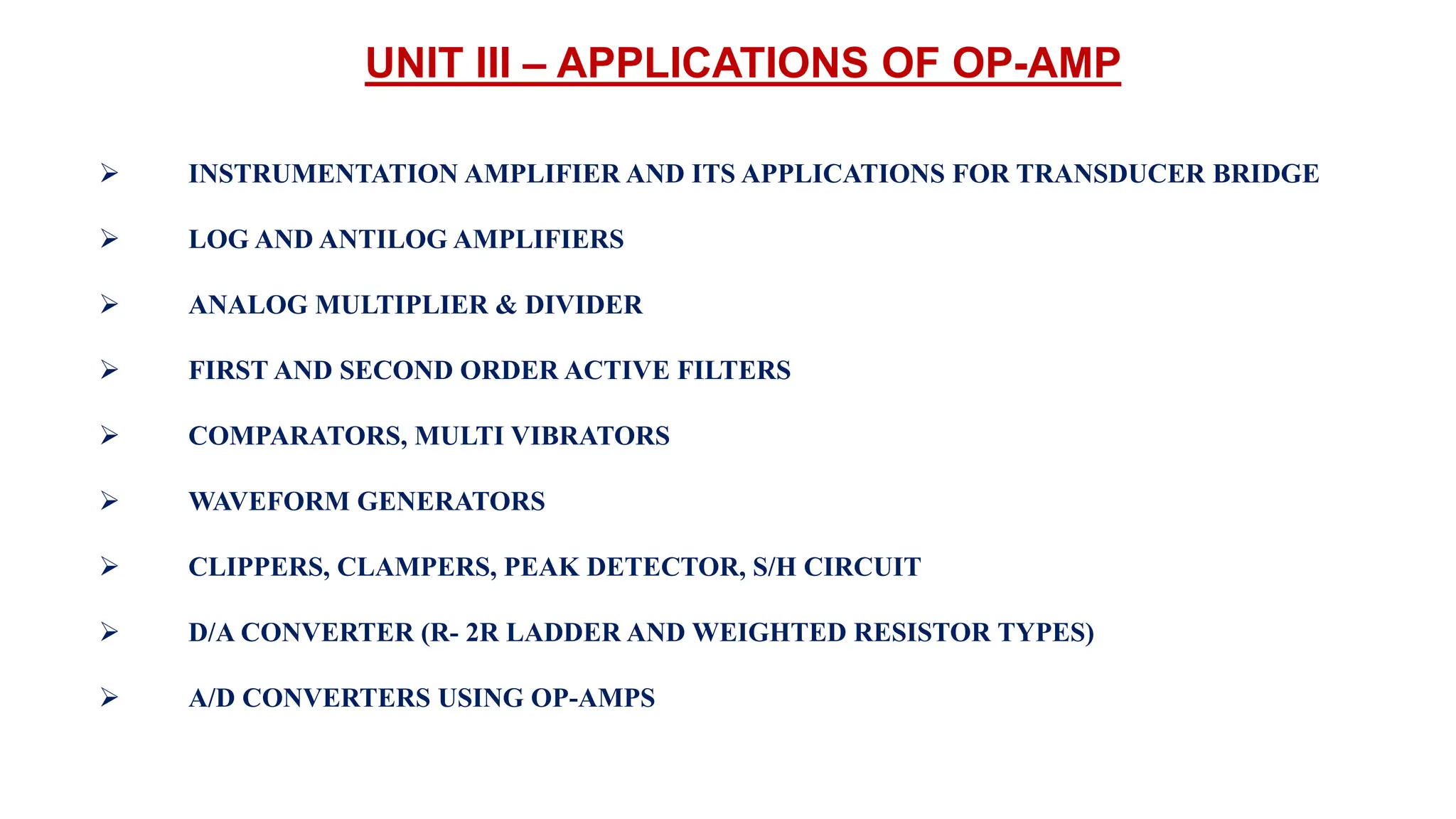UNIT III – APPLICATIONS OF OP-AMP
 INSTRUMENTATION AMPLIFIER AND ITS APPLICATIONS FOR TRANSDUCER BRIDGE
 LOG AND ANTILOG AMPLIFIERS
 ANALOG MULTIPLIER & DIVIDER
 FIRST AND SECOND ORDER ACTIVE FILTERS
 COMPARATORS, MULTI VIBRATORS
 WAVEFORM GENERATORS
 CLIPPERS, CLAMPERS, PEAK DETECTOR, S/H CIRCUIT
 D/A CONVERTER (R- 2R LADDER AND WEIGHTED RESISTOR TYPES)
 A/D CONVERTERS USING OP-AMPS
 
