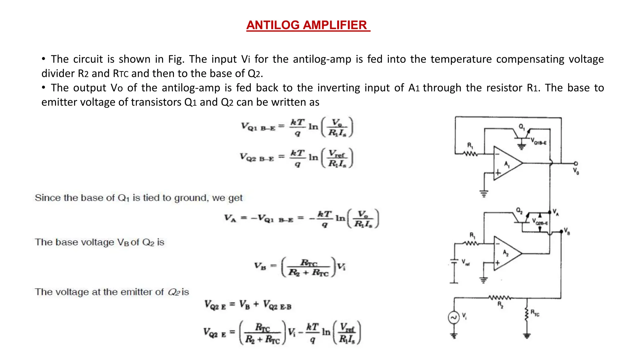 ANTILOG AMPLIFIER
• The circuit is shown in Fig. The input Vi for the antilog-amp is fed into the temperature compensating voltage
divider R2 and RTC and then to the base of Q2.
• The output Vo of the antilog-amp is fed back to the inverting input of A1 through the resistor R1. The base to
emitter voltage of transistors Q1 and Q2 can be written as
 