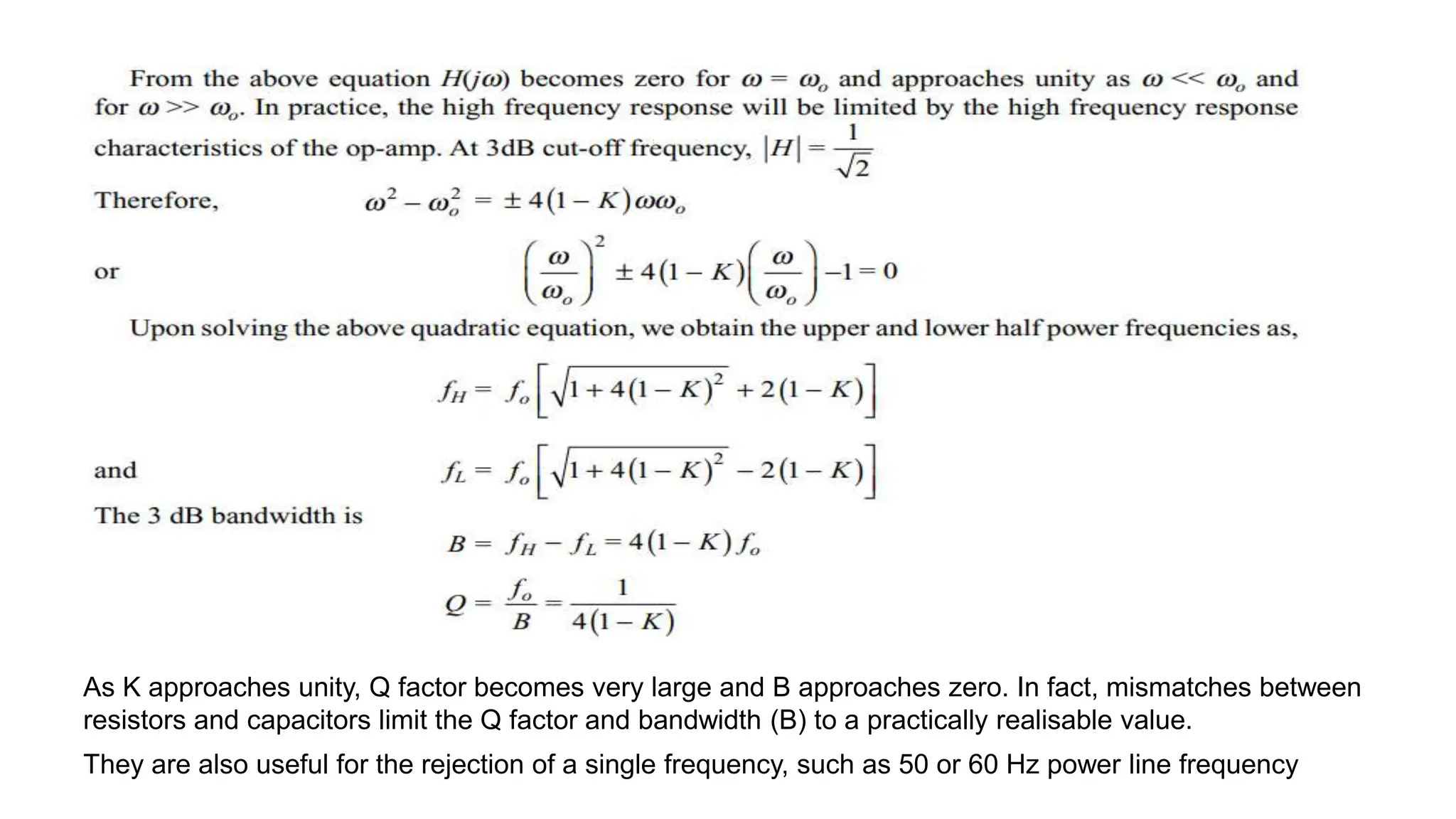 As K approaches unity, Q factor becomes very large and B approaches zero. In fact, mismatches between
resistors and capacitors limit the Q factor and bandwidth (B) to a practically realisable value.
They are also useful for the rejection of a single frequency, such as 50 or 60 Hz power line frequency
 